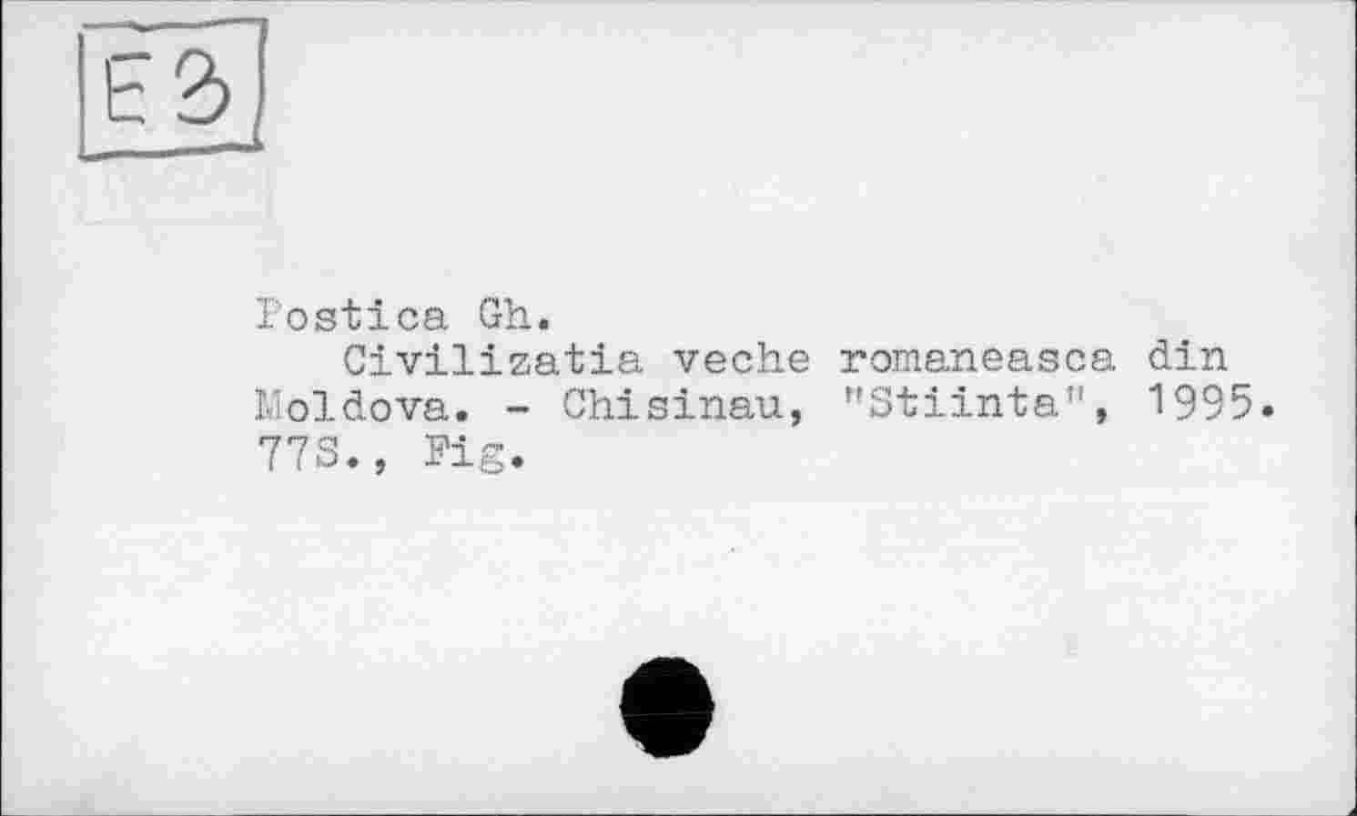 ﻿ь ъ
.— >
Postica Gh.
Civilizatia veche romaneasca din Moldova. - Chisinau, "Stiinta", 1995. 773., Fig.